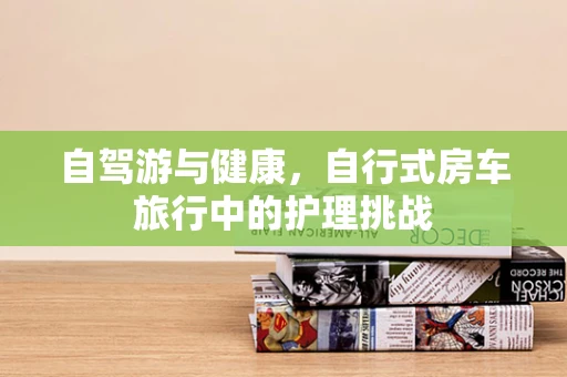 自驾游与健康，自行式房车旅行中的护理挑战