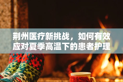 荆州医疗新挑战，如何有效应对夏季高温下的患者护理？