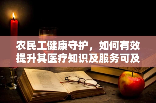 农民工健康守护，如何有效提升其医疗知识及服务可及性？