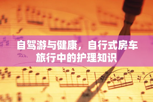 自驾游与健康，自行式房车旅行中的护理知识