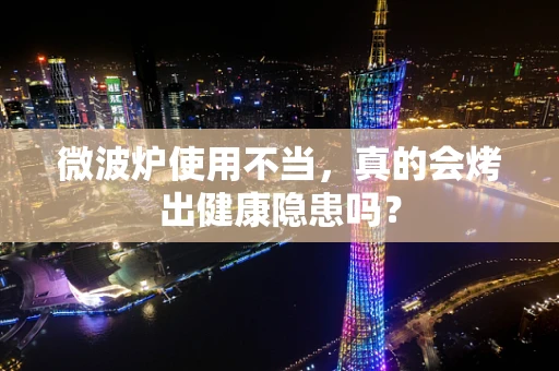 微波炉使用不当，真的会烤出健康隐患吗？