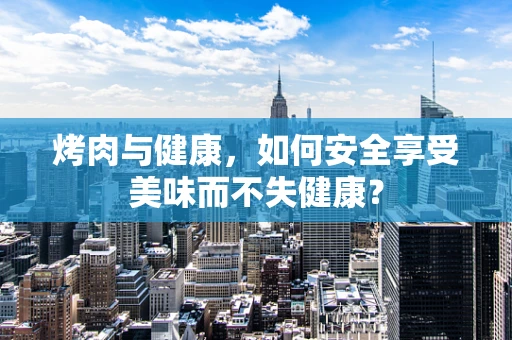 烤肉与健康，如何安全享受美味而不失健康？