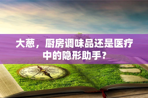 大葱，厨房调味品还是医疗中的隐形助手？