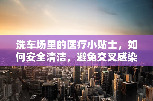 洗车场里的医疗小贴士，如何安全清洁，避免交叉感染？