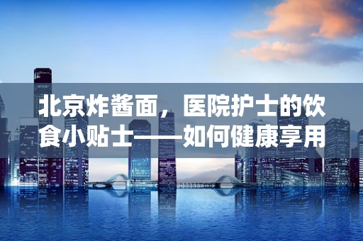 北京炸酱面，医院护士的饮食小贴士——如何健康享用这道传统美食？