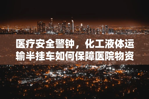 医疗安全警钟，化工液体运输半挂车如何保障医院物资运输的安全？