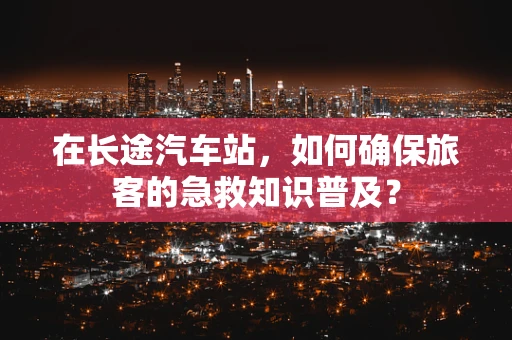 在长途汽车站，如何确保旅客的急救知识普及？