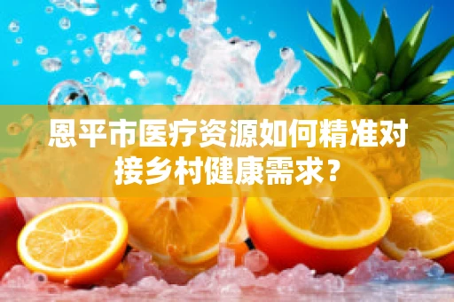 恩平市医疗资源如何精准对接乡村健康需求？