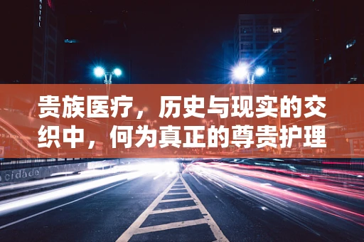 贵族医疗，历史与现实的交织中，何为真正的尊贵护理？