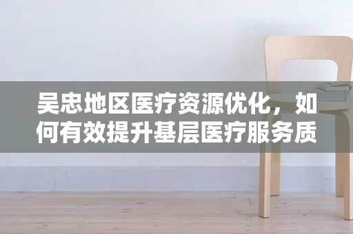 吴忠地区医疗资源优化，如何有效提升基层医疗服务质量？