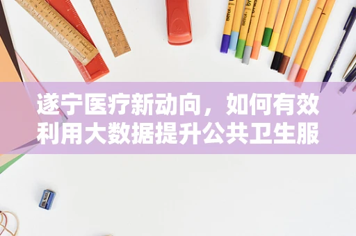 遂宁医疗新动向，如何有效利用大数据提升公共卫生服务？