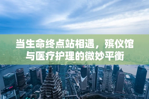 当生命终点站相遇，殡仪馆与医疗护理的微妙平衡