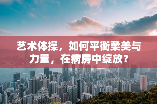 艺术体操，如何平衡柔美与力量，在病房中绽放？