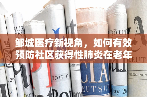 邹城医疗新视角，如何有效预防社区获得性肺炎在老年人群中的传播？
