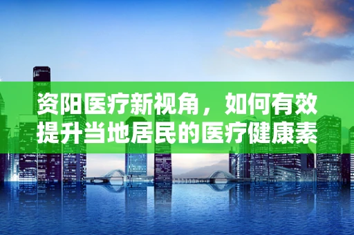 资阳医疗新视角，如何有效提升当地居民的医疗健康素养？