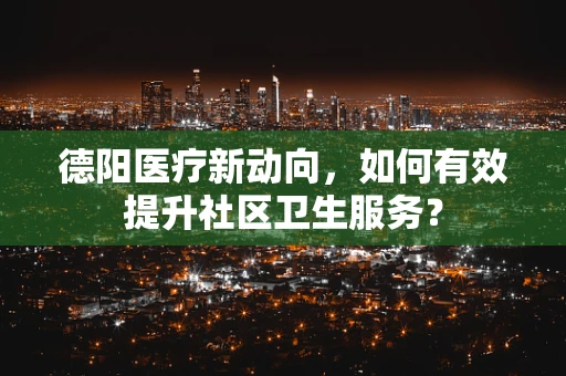 德阳医疗新动向，如何有效提升社区卫生服务？