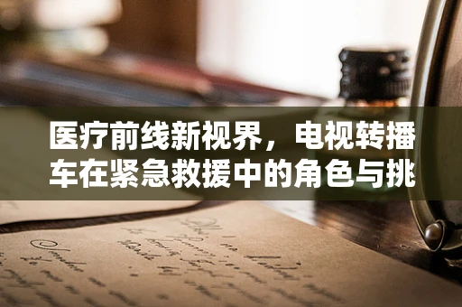 医疗前线新视界，电视转播车在紧急救援中的角色与挑战