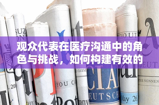 观众代表在医疗沟通中的角色与挑战，如何构建有效的医患桥梁？
