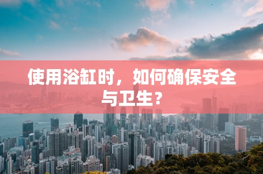 使用浴缸时，如何确保安全与卫生？