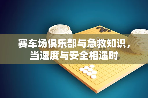 赛车场俱乐部与急救知识，当速度与安全相遇时
