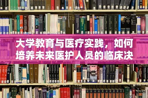 大学教育与医疗实践，如何培养未来医护人员的临床决策能力？