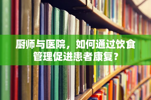 厨师与医院，如何通过饮食管理促进患者康复？