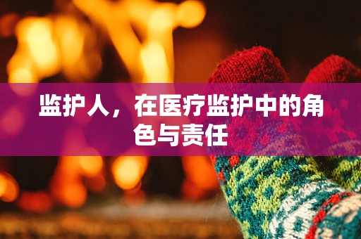监护人，在医疗监护中的角色与责任