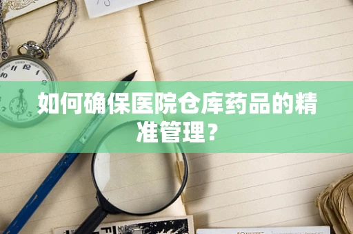 如何确保医院仓库药品的精准管理？