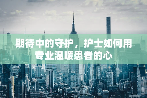 期待中的守护，护士如何用专业温暖患者的心