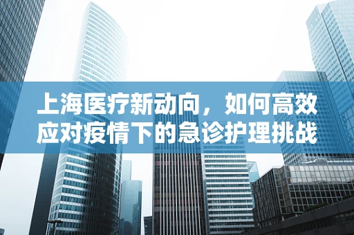 上海医疗新动向，如何高效应对疫情下的急诊护理挑战？