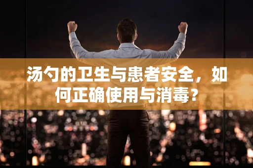 汤勺的卫生与患者安全，如何正确使用与消毒？