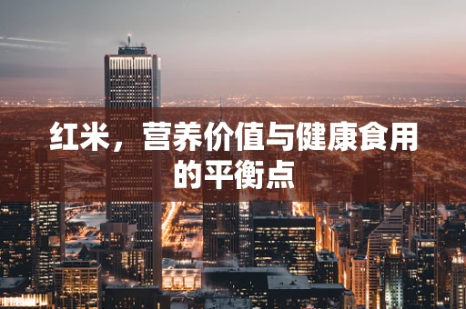 红米，营养价值与健康食用的平衡点