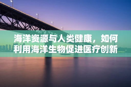 海洋资源与人类健康，如何利用海洋生物促进医疗创新？