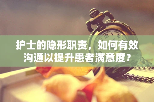 护士的隐形职责，如何有效沟通以提升患者满意度？