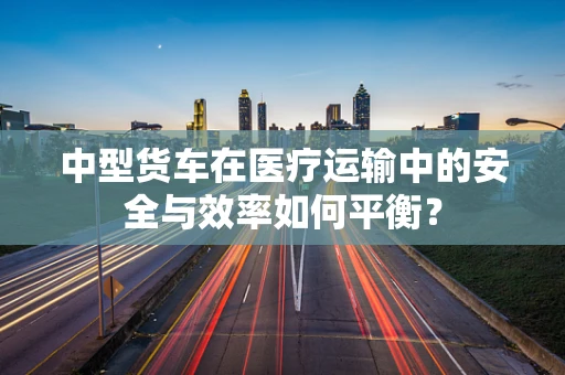 中型货车在医疗运输中的安全与效率如何平衡？