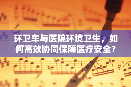 环卫车与医院环境卫生，如何高效协同保障医疗安全？