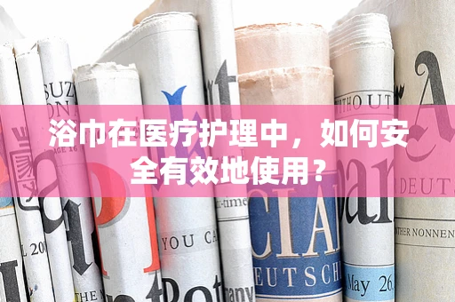 浴巾在医疗护理中，如何安全有效地使用？