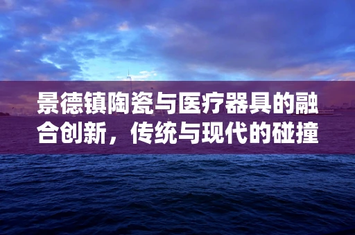 景德镇陶瓷与医疗器具的融合创新，传统与现代的碰撞