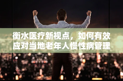 衡水医疗新视点，如何有效应对当地老年人慢性病管理挑战？