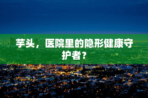 芋头，医院里的隐形健康守护者？