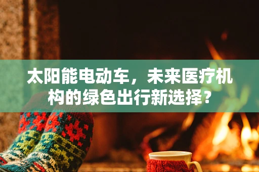 太阳能电动车，未来医疗机构的绿色出行新选择？