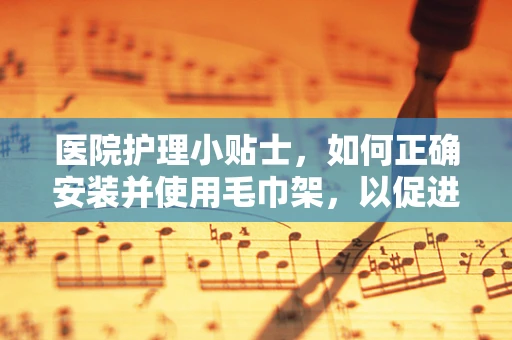 医院护理小贴士，如何正确安装并使用毛巾架，以促进患者舒适度？