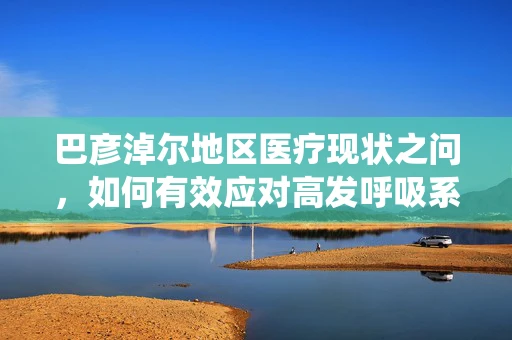 巴彦淖尔地区医疗现状之问，如何有效应对高发呼吸系统疾病？