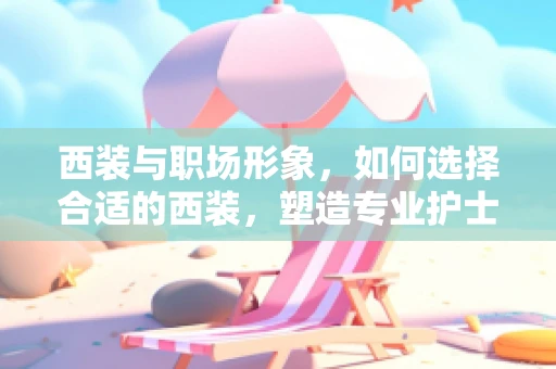 西装与职场形象，如何选择合适的西装，塑造专业护士形象？