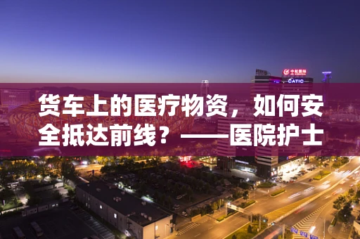 货车上的医疗物资，如何安全抵达前线？——医院护士的专业视角