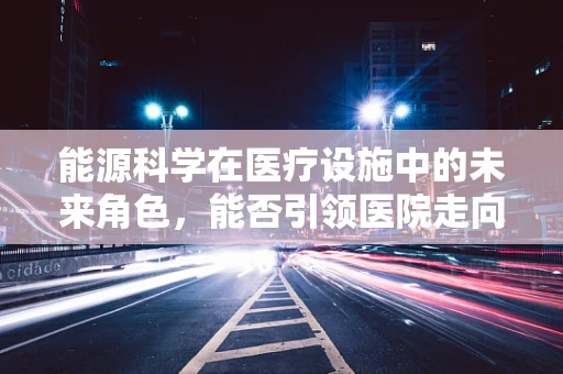 能源科学在医疗设施中的未来角色，能否引领医院走向绿色转型？