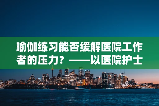 瑜伽练习能否缓解医院工作者的压力？——以医院护士的视角探讨