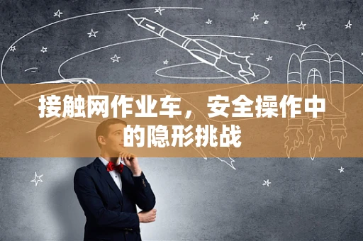 接触网作业车，安全操作中的隐形挑战