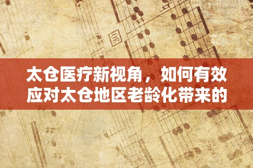 太仓医疗新视角，如何有效应对太仓地区老龄化带来的护理挑战？