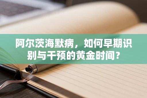 阿尔茨海默病，如何早期识别与干预的黄金时间？